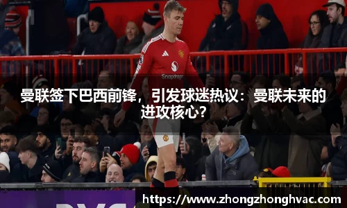 曼联签下巴西前锋，引发球迷热议：曼联未来的进攻核心？